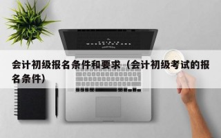 会计初级报名条件和要求（会计初级考试的报名条件）