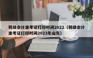 初级会计准考证打印时间2022（初级会计准考证打印时间2023年山东）