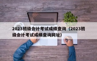 2023初级会计考试成绩查询（2023初级会计考试成绩查询网址）