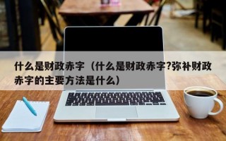 什么是财政赤字（什么是财政赤字?弥补财政赤字的主要方法是什么）