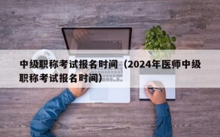 中级职称考试报名时间（2024年医师中级职称考试报名时间）