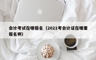 会计考试在哪报名（2021考会计证在哪里报名啊）