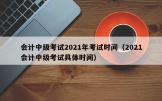 会计中级考试2021年考试时间（2021会计中级考试具体时间）