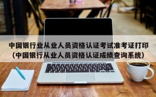 中国银行业从业人员资格认证考试准考证打印（中国银行从业人员资格认证成绩查询系统）