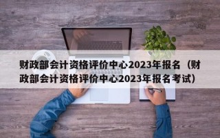 财政部会计资格评价中心2023年报名（财政部会计资格评价中心2023年报名考试）