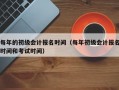 每年的初级会计报名时间（每年初级会计报名时间和考试时间）