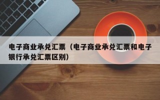 电子商业承兑汇票（电子商业承兑汇票和电子银行承兑汇票区别）