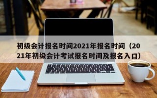 初级会计报名时间2021年报名时间（2021年初级会计考试报名时间及报名入口）