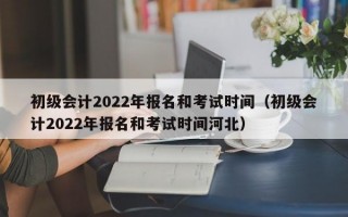 初级会计2022年报名和考试时间（初级会计2022年报名和考试时间河北）