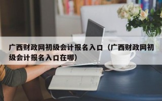 广西财政网初级会计报名入口（广西财政网初级会计报名入口在哪）