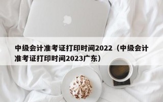 中级会计准考证打印时间2022（中级会计准考证打印时间2023广东）