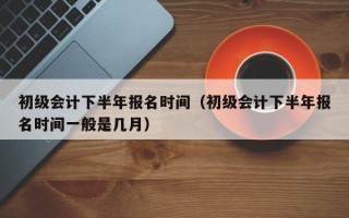 初级会计下半年报名时间（初级会计下半年报名时间一般是几月）