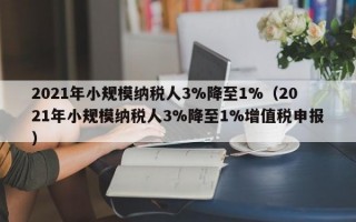 2021年小规模纳税人3%降至1%（2021年小规模纳税人3%降至1%增值税申报）