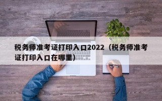 税务师准考证打印入口2022（税务师准考证打印入口在哪里）