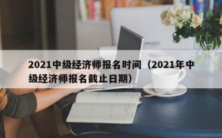 2021中级经济师报名时间（2021年中级经济师报名截止日期）