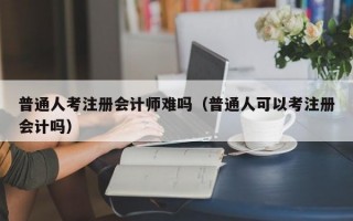 普通人考注册会计师难吗（普通人可以考注册会计吗）