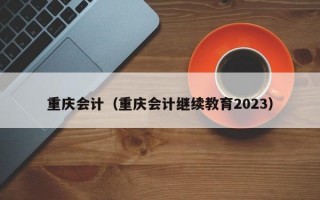 重庆会计（重庆会计继续教育2023）