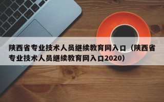 陕西省专业技术人员继续教育网入口（陕西省专业技术人员继续教育网入口2020）