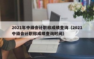 2021年中级会计职称成绩查询（2021中级会计职称成绩查询时间）