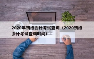 2020年初级会计考试查询（2020初级会计考试查询时间）