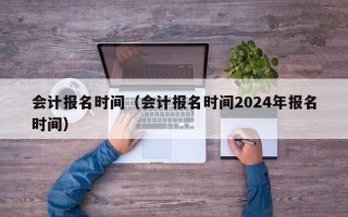 会计报名时间（会计报名时间2024年报名时间）