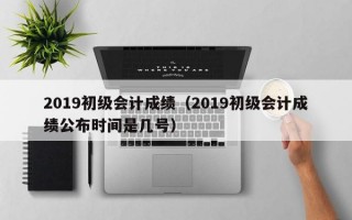 2019初级会计成绩（2019初级会计成绩公布时间是几号）