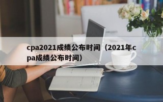 cpa2021成绩公布时间（2021年cpa成绩公布时间）