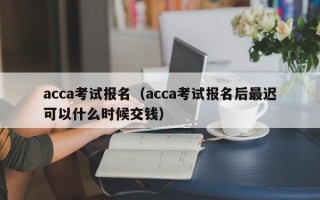 acca考试报名（acca考试报名后最迟可以什么时候交钱）