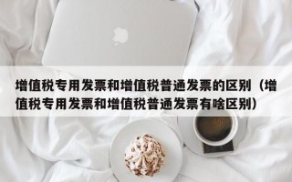 增值税专用发票和增值税普通发票的区别（增值税专用发票和增值税普通发票有啥区别）