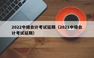 2022中级会计考试延期（2021中级会计考试延期）