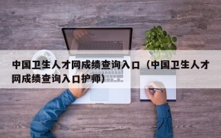 中国卫生人才网成绩查询入口（中国卫生人才网成绩查询入口护师）