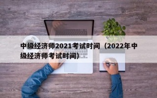 中级经济师2021考试时间（2022年中级经济师考试时间）