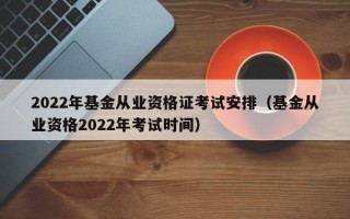 2022年基金从业资格证考试安排（基金从业资格2022年考试时间）