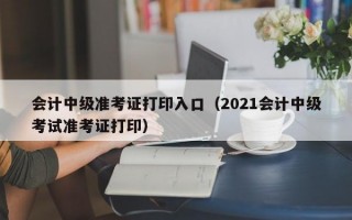 会计中级准考证打印入口（2021会计中级考试准考证打印）