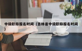 中级职称报名时间（吉林省中级职称报名时间）