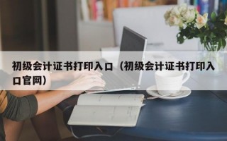 初级会计证书打印入口（初级会计证书打印入口官网）