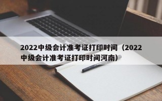 2022中级会计准考证打印时间（2022中级会计准考证打印时间河南）