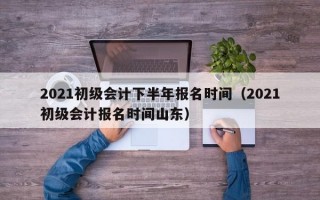 2021初级会计下半年报名时间（2021初级会计报名时间山东）