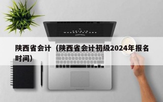 陕西省会计（陕西省会计初级2024年报名时间）