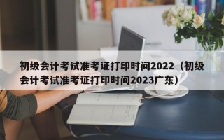 初级会计考试准考证打印时间2022（初级会计考试准考证打印时间2023广东）