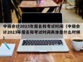 中级会计2023年报名和考试时间（中级会计2023年报名和考试时间具体是什么时候）