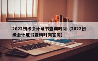 2022初级会计证书查询时间（2022初级会计证书查询时间官网）