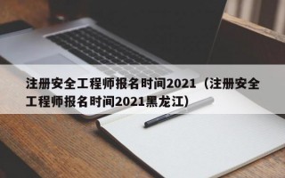 注册安全工程师报名时间2021（注册安全工程师报名时间2021黑龙江）