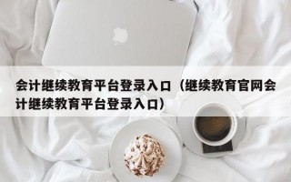 会计继续教育平台登录入口（继续教育官网会计继续教育平台登录入口）