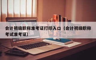 会计初级职称准考证打印入口（会计初级职称考试准考证）