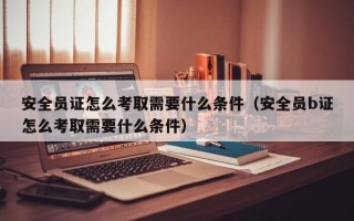 安全员证怎么考取需要什么条件（安全员b证怎么考取需要什么条件）