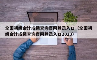 全国初级会计成绩查询官网登录入口（全国初级会计成绩查询官网登录入口2023）