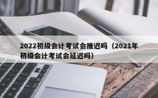 2022初级会计考试会推迟吗（2021年初级会计考试会延迟吗）