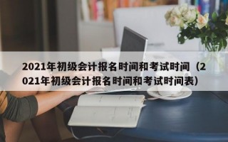 2021年初级会计报名时间和考试时间（2021年初级会计报名时间和考试时间表）