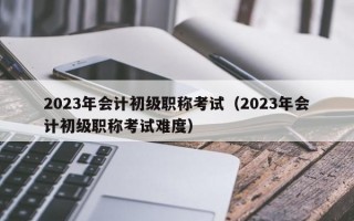 2023年会计初级职称考试（2023年会计初级职称考试难度）